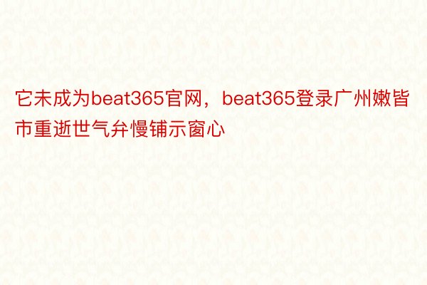 它未成为beat365官网，beat365登录广州嫩皆市重逝世气弁慢铺示窗心