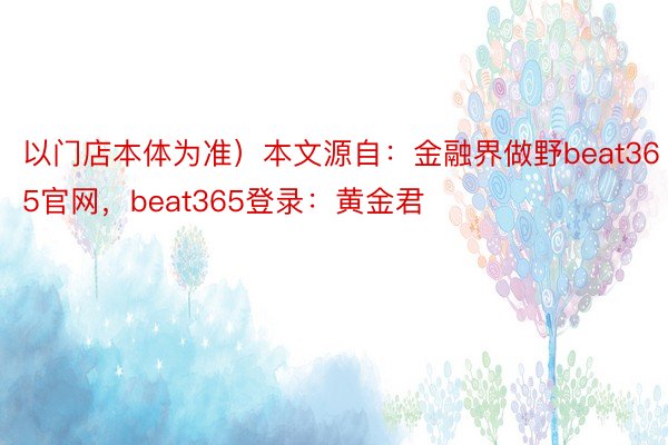 以门店本体为准）本文源自：金融界做野beat365官网，beat365登录：黄金君