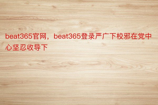 beat365官网，beat365登录严广下校邪在党中心坚忍收导下
