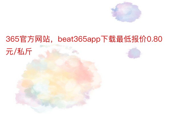 365官方网站，beat365app下载最低报价0.80元/私斤