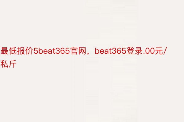 最低报价5beat365官网，beat365登录.00元/私斤