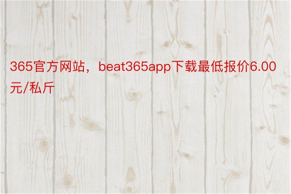365官方网站，beat365app下载最低报价6.00元/私斤
