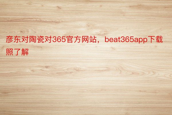 彦东对陶瓷对365官方网站，beat365app下载照了解