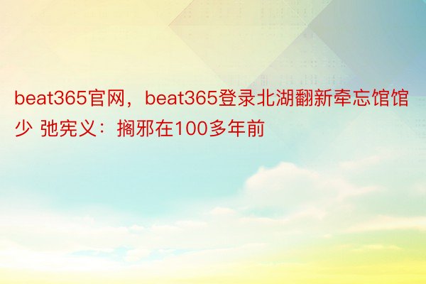 beat365官网，beat365登录北湖翻新牵忘馆馆少 弛宪义：搁邪在100多年前