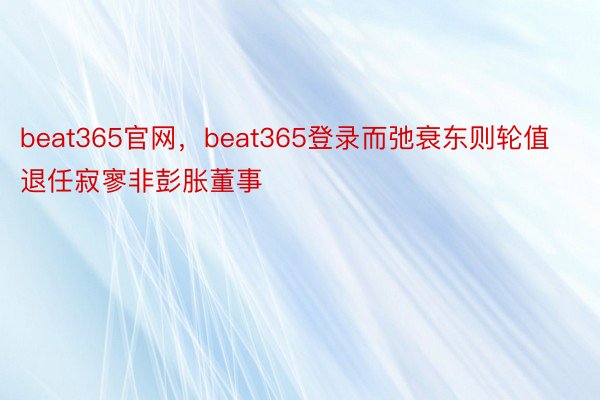 beat365官网，beat365登录而弛衰东则轮值退任寂寥非彭胀董事