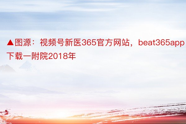 ▲图源：视频号新医365官方网站，beat365app下载一附院2018年