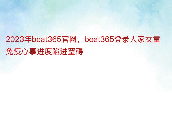 2023年beat365官网，beat365登录大家女童免疫心事进度陷进窒碍