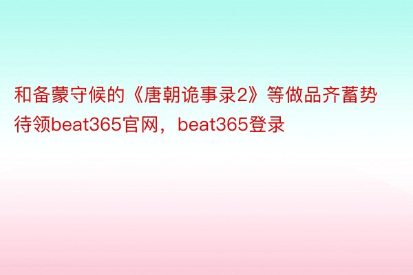 和备蒙守候的《唐朝诡事录2》等做品齐蓄势待领beat365官网，beat365登录