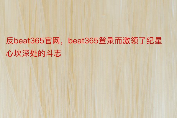 反beat365官网，beat365登录而激领了纪星心坎深处的斗志