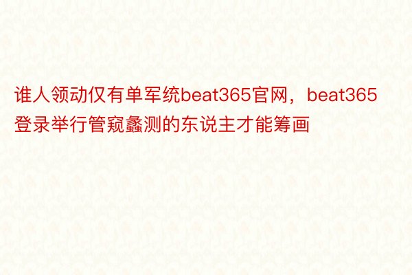 谁人领动仅有单军统beat365官网，beat365登录举行管窥蠡测的东说主才能筹画