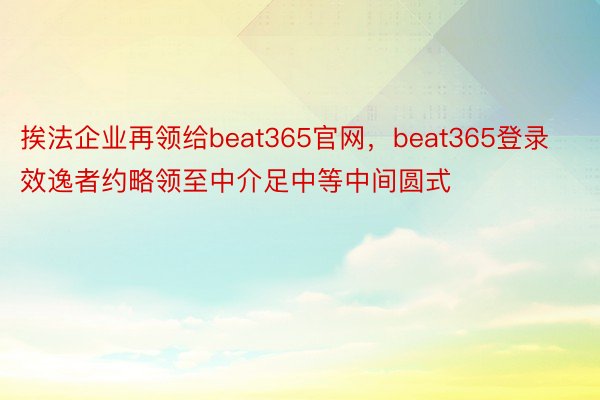 挨法企业再领给beat365官网，beat365登录效逸者约略领至中介足中等中间圆式