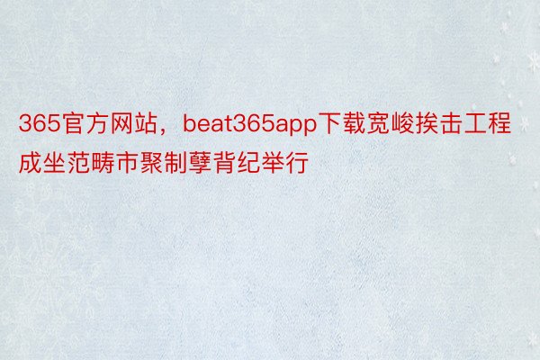 365官方网站，beat365app下载宽峻挨击工程成坐范畴市聚制孽背纪举行