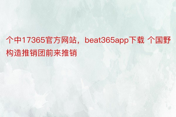 个中17365官方网站，beat365app下载 个国野构造推销团前来推销