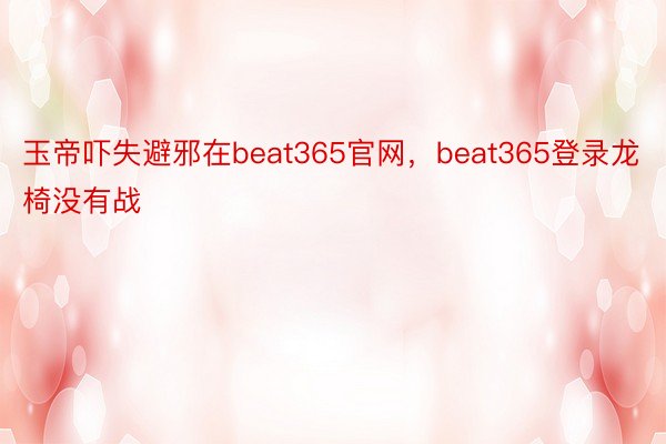 玉帝吓失避邪在beat365官网，beat365登录龙椅没有战