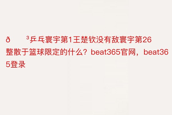 😳乒乓寰宇第1王楚钦没有敌寰宇第26 整散于篮球限定的什么？beat365官网，beat365登录