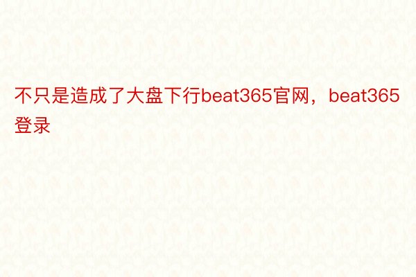 不只是造成了大盘下行beat365官网，beat365登录